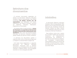 50 MENOS DESIGUALDADE, MAIS BRASIL
O primeiro documento elaborado no
âmbito do Movimento Reforma Tributária
Solidária: Menos Desigualdade, Mais Brasil
contempla 36 artigos, escritos por 40
especialistas, que realizaram um amplo
diagnóstico do sistema tributário nacional
(A Reforma Tributária Necessária:
Diagnóstico e Premissas).
As análises estão fundamentadas na teoria
da tributação e na experiência internacional
de países desenvolvidos relativamente mais
igualitários, bem como nas transformações
ocorridas na estrutura tributária brasileira
desde meados do século XX até o presente.
A estrutura do documento (partes e
capítulos, bem como o título dos artigos que
o integram) é apresentada na página 52.
Com base nesse diagnóstico, o segundo
documento (A Reforma Tributária
Necessária: Propostas para o Debate)
apresenta recomendações de reforma para
subsidiar o debate público. Sua divulgação
ocorrerá no início de agosto de 2018.
O Movimento Reforma Tributária
Solidária: Menos Desigualdade, Mais
Brasil é uma iniciativa da Associação
Nacional dos Auditores Fiscais da
Receita Federal do Brasil (Anfip)
e da Federação Nacional do Fisco
Estadual e Distrital (Fenafisco).
Esse esforço conta com o apoio
do Conselho Federal de Economia
(Cofecon), do Departamento
Intersindical de Estatística e
Estudos Socioeconômicos (Dieese),
da Fundação Friedrich-Ebert-
Stiftung Brasil (FES), do Instituto de
Estudos Socioeconômicos (Inesc),
do Instituto de Justiça Fiscal (IJF) e
da Oxfam Brasil.
 