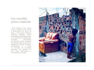 51
Esta iniciativa é um convite
para um debate amplo, plural
e democrático em torno do
tema. O Movimento Reforma
Tributária Solidária: Menos
Desigualdade, Mais Brasil dirige-
se a toda classe trabalhadora,
sindicatos, associações,
movimentos sociais, entidades
de representação profissional e
empresarial, partidos políticos,
parlamentares e a todos
os membros da sociedade
brasileira que queiram um
país justo, democrático e
minimamente civilizado.
 