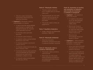53
−− Tributos sobre transações
financeiras: peça-chave da
reforma tributária
•	 Capítulo 5. Tributação sobre a
propriedade e a riqueza
−− A desconhecida desigualdade
patrimonial e a urgência da
regulamentação do imposto
sobre grandes fortunas
−− O imposto sobre grandes
fortunas
−− O imposto sobre herança
−− O imposto sobre a propriedade
territorial rural (ITR)
−− O imposto predial e territorial
urbano (IPTU)
−− O imposto sobre transmissão de
bens imóveis (ITBI)
−− Condições básicas para garantir
a funcionalidade da tributação
recorrente ao patrimônio
imobiliário urbano e rural
−− O imposto sobre propriedade
de veículos (IPVA)
Parte 6. Tributação indireta
•	 Tributos sobre consumo:
novo modelo para um Brasil
mais justo
•	 Personalização do IVA para
o Brasil: harmonizando os
objetivos de eficiência e
equidade
•	 Tributação sobre a folha de
pagamento
Parte 7. Equilíbrio federativo
•	 Auge e declínio da federação
brasileira: 1988-2017
Parte 8. Tributação ambiental
•	 Reforma tributária
ambiental: perspectivas para
o sistema tributário nacional
Parte 9. Tributação sobre o
comércio internacional
•	 Tributação sobre comércio
internacional
•	 Retomada da tributação
sobre produtos primários e
semielaborados destinados
à exportação
Parte 10. Aumentar as receitas,
sem aumentar os impostos,
pela revisão de renúncias
e combate à sonegação
•	 Capítulo 1 – Revisando as
renúncias fiscais
−− A trajetória da política
fiscal de desoneração
tributária no Brasil
(1966-2016)
−− Renúncias fiscais e
tributação da riqueza:
as capturas pelas elites
econômicas e classe
média tradicional
−− Renúncia de
arrecadação fiscal em
saúde no Brasil
•	 Capítulo 2 – Administração
tributária: modernização e
combate a sonegação
−− Uma nova administração
tributária para um novo
sistema tributário
−− A institucionalização da
administração tributária:
a modernização da
administração pública no
Estado democrático de
direito e a garantia dos
direitos fundamentais
 