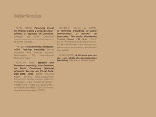 CEPAL (2015). Panorama Fiscal
de América Latina y el Caribe 2015-
Dilemas y espacios de políticas.
Santiago de Chile: Comisión
económica para la América Latina y
el Caribe (Cepal).
FMI (2017) Fiscal monitor (October,
2017). Tackling Inequality. World
economic and financial surveys.
Washington, DC: International
Monetary Fund.
MORGAN, Marc. Extreme and
Persistent Inequality: New Evidence
for Brazil Combining National
Accounts, Surveys and Fiscal Data,
2001-2015, WID. World Working
Paper, 2017/12. http://wid.world/
document/extreme-persistent-
inequality-new-evidence-brazil-
combining-national-accounts-
surveys-fiscal-data-2001-2015-wid-
world-working-paper-201712/
OLIVEIRA, Fabrício A. (2017).
As reformas tributárias no plano
internacional: a marcha da
insensatez. São Paulo: Plataforma
Política Social (TD 04). http://
plataformapoliticasocial.com.
br/as-reformas-tributarias-no-
plano-internacional-a-marcha-da-
insensatez/
OXFAM (2017). A distância que nos
une – um retrato das desigualdades
brasileiras. São Paulo: Oxfam Brasil.
 