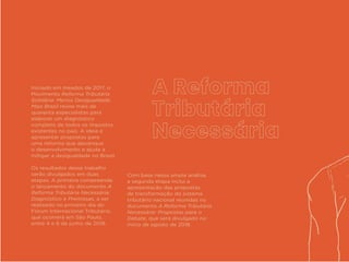 Iniciado em meados de 2017, o
Movimento Reforma Tributária
Solidária: Menos Desigualdade,
Mais Brasil reúne mais de
quarenta especialistas para
elaborar um diagnóstico
completo de todos os impostos
existentes no país. A ideia é
apresentar propostas para
uma reforma que alavanque
o desenvolvimento e ajude a
mitigar a desigualdade no Brasil.
Os resultados desse trabalho
serão divulgados em duas
etapas. A primeira compreende
o lançamento do documento A
Reforma Tributária Necessária:
Diagnóstico e Premissas, a ser
realizado no primeiro dia do
Fórum Internacional Tributário,
que ocorrerá em São Paulo,
entre 4 e 6 de junho de 2018.
Com base nessa ampla análise,
a segunda etapa inclui a
apresentação das propostas
de transformação do sistema
tributário nacional reunidas no
documento A Reforma Tributária
Necessária: Propostas para o
Debate, que será divulgado no
início de agosto de 2018.
 
