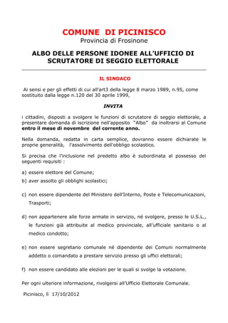 COMUNE DI PICINISCO
                           Provincia di Frosinone

    ALBO DELLE PERSONE IDONEE ALL’UFFICIO DI
       SCRUTATORE DI SEGGIO ELETTORALE

                                    IL SINDACO

 Ai sensi e per gli effetti di cui all’art3 della legge 8 marzo 1989, n.95, come
sostituito dalla legge n.120 del 30 aprile 1999,

                                      INVITA

i cittadini, disposti a svolgere le funzioni di scrutatore di seggio elettorale, a
presentare domanda di iscrizione nell’apposito “Albo” da inoltrarsi al Comune
entro il mese di novembre del corrente anno.

Nella domanda, redatta in carta semplice, dovranno essere dichiarate le
proprie generalità, l'assolvimento dell'obbligo scolastico.

Si precisa che l’inclusione nel predetto albo è subordinata al possesso dei
seguenti requisiti :

a) essere elettore del Comune;
b) aver assolto gli obblighi scolastici;

c) non essere dipendente del Ministero dell’Interno, Poste e Telecomunicazioni,
   Trasporti;

d) non appartenere alle forze armate in servizio, né svolgere, presso le U.S.L.,
   le funzioni già attribuite al medico provinciale, all’ufficiale sanitario o al
   medico condotto;

e) non essere segretario comunale né dipendente dei Comuni normalmente
   addetto o comandato a prestare servizio presso gli uffici elettorali;

f) non essere candidato alle elezioni per le quali si svolge la votazione.

Per ogni ulteriore informazione, rivolgersi all’Ufficio Elettorale Comunale.

Picinisco, lì 17/10/2012
 