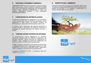 6.

USO DEGLI STRUMENTI AZIENDALI

Il PARTNER THNET è tenuto a garantire il massimo rispetto
delle infrastrutture, mezzi, strumenti e materiali dei luoghi
dove esso va ad operare, segnalando con tempestività al
proprio cliente eventuali problematiche o rischi che
possano danneggiare persone o cose nell’ambito
dell’ambito dell’utilizzo.

7.

CORRUZIONE ED ANTIRICICLAGGIO

I Destinatari del Manifesto si impegnano a non ammettere
e non intraprendere alcuna forma di corruzione, inclusi
pagamenti o altre forme di benefici conferiti ad
amministratori o dipendenti dell'azienda e/o dello studio.
E’ vietato a tutti i Destinatari del seguente Manifesto di
essere coinvolti in operazioni che possano comportare il
riciclaggio di denaro derivante da attività criminali o
illecite.

8.

COMUNICAZIONE INTERNA ED ESTERNA

La comunicazione interna rappresenta un elemento
strutturale fondamentale per l’efficace svolgimento dei
processi aziendali, poiché favorisce la condivisione di
obiettivi, valori, strategie da parte dei collaboratori ed
anche lo scambio di informazioni ed esperienze.
THNET s’impegna a facilitare e promuovere la conoscenza
e diffusione dei principi e linee guida contenuti in tale
MANIFESTO ETICO a tutti i PARTNER THNET, i quali a loro
volta si impegnano ad osservarlo scrupolosamente.
Il presente MANIFESTO ETICO è pubblicato nella rete
THNET www.thnet.it

9.

RISPETTO DELL’AMBIENTE

I Destinatari del Codice si impegnano al rispetto delle norme
in materia di tutela ambientale anche al fine di preservare la
qualità del territorio in cui operano e promuovere un
migliore utilizzo delle risorse naturali.

 