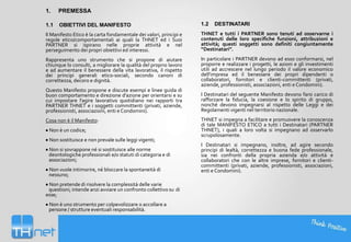 1.

PREMESSA

1.1

OBIETTIVI DEL MANIFESTO

1.2

DESTINATARI

Il Manifesto Etico è la carta fondamentale dei valori, principi e
regole etico/comportamentali ai quali la THNET ed i Suoi
PARTNER si ispirano nelle proprie attività e nel
perseguimento dei propri obiettivi ed interessi.

THNET e tutti i PARTNER sono tenuti ad osservarne i
contenuti delle loro specifiche funzioni, attribuzioni e
attività; questi soggetti sono definiti congiuntamente
“Destinatari”.

Rappresenta uno strumento che si propone di aiutare
chiunque lo consulti, a migliorare la qualità del proprio lavoro
e ad aumentare il benessere della vita lavorativa, il rispetto
dei principi generali etico-sociali, secondo canoni di
correttezza, decoro e dignità.

In particolare i PARTNER devono ad esso conformarsi, nel
proporre e realizzare i progetti, le azioni e gli investimenti
utili ad accrescere nel lungo periodo il valore economico
dell'impresa ed il benessere dei propri dipendenti o
collaboratori, fornitori e clienti-committenti (privati,
aziende, professionisti, associazioni, enti e Condomini).

Questo Manifesto propone e discute esempi e linee guida di
buon comportamento e direzione d’azione per orientarsi e su
cui impostare l’agire lavorativo quotidiano nei rapporti tra
PARTNER THNET e i soggetti committenti (privati, aziende,
professionisti, associazioni, enti e Condomini).

I Destinatari del seguente Manifesto devono farsi carico di
rafforzare la fiducia, la coesione e lo spirito di gruppo,
nonché devono impegnarsi al rispetto delle Leggi e dei
Regolamenti vigenti nel territorio nazionale.

Cosa non è il Manifesto:
Non è un codice;
Non sostituisce e non prevale sulle leggi vigenti;
Non si sovrappone né si sostituisce alle norme
deontologiche professionali e/o statuti di categoria e di
associazioni;
Non vuole intimorire, né bloccare la spontaneità di
nessuno;
Non pretende di risolvere la complessità delle varie
questioni; intende anzi avviare un confronto collettivo su di
esse;
Non è uno strumento per colpevolizzare o accollare a
persone / strutture eventuali responsabilità.

THNET si impegna a facilitare e promuovere la conoscenza
di tale MANIFESTO ETICO a tutti i Destinatari (PARTNER
THNET), i quali a loro volta si impegnano ad osservarlo
scrupolosamente.
I Destinatari si impegnano, inoltre, ad agire secondo
principi di lealtà, correttezza e buona fede professionale,
sia nei confronti della propria azienda e/o attività e
collaboratori che con le altre imprese, fornitori e clienticommittenti (privati, aziende, professionisti, associazioni,
enti e Condomini).

 