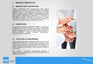 2.

IMPEGNI E PRINCIPI ETICI

2.1

IMPEGNI THNET E DEI PARTNER

THNET e PARTNER nella consapevolezza delle proprie
responsabilità, si ispirano ai principi contenuti nel presente
Manifesto Etico, e si impegnano ad orientare la propria
attività a valori di onestà, integrità nel perseguimento degli
obiettivi aziendali, lealtà, correttezza, rispetto delle persone e
delle regole, collaborazione reciproca. In particolare i
PARTNER assumono l’impegno di condurre in modo
responsabile i rapporti con i committenti con l’obiettivo di
creare una completa sinergia nel rapporto lavorativo.
2.2

CORRETTEZZA

I Destinatari del Manifesto (PARTNET THNET) si impegnano
ad agire secondo principi di lealtà, correttezza e buona fede
professionale, sia nei confronti della propria azienda e/o
attività e collaboratori che con le altre imprese, fornitori e
clienti-committenti
(privati,
aziende,
professionisti,
associazioni, enti e Condomini).

2.3

TUTELA DELLA CONCORRENZA

I Destinatari del Manifesto (PARTNER THNET) sono tenuti al
rispetto delle Norme per la tutela della concorrenza e del
mercato, di cui alla legge n.287 del 1990, evitando di porre in
essere comportamenti anticoncorrenziali. In particolare è
vietato qualsiasi accordo illecito volto a limitare o falsare la
concorrenza.
Una corretta e costruttiva competizione permette il
miglioramento e rappresenta una fonte indispensabile per lo
sviluppo e il progresso.

 