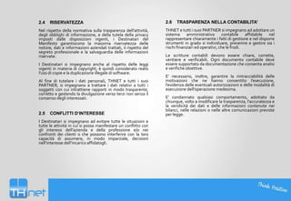 2.4

RISERVATEZZA

Nel rispetto della normativa sulla trasparenza dell’attività,
degli obblighi di informazione, e della tutela della privacy
imposti dalle disposizioni vigenti, i Destinatari del
Manifesto garantiscono la massima riservatezza delle
notizie, dati e informazioni aziendali trattati, il rispetto del
segreto professionale e la salvaguardia delle informazioni
riservate.
I Destinatari si impegnano anche al rispetto delle leggi
vigenti in materia di copyright; è quindi considerato reato
l'uso di copie e la duplicazione illegale di software.
Al fine di tutelare i dati personali, THNET e tutti i suoi
PARTNER, si impegnano a trattare i dati relativi a tutti i
soggetti con cui intrattiene rapporti in modo trasparente,
corretto e gestendo la divulgazione verso terzi non senza il
consenso degli interessati.

2.5

CONFLITTI D’INTERESSE

I Destinatari si impegnano ad evitare tutte le situazioni e
tutte le attività in cui si possa manifestare un conflitto con
gli interessi dell’azienda e della professione e/o nei
confronti dei clienti o che possono interferire con la loro
capacità di assumere, in modo imparziale, decisioni
nell’interesse dell’incarico affidatogli.

2.6

TRASPARENZA NELLA CONTABILITA'

THNET e tutti i suoi PARTNER si impegnano ad adottare un
sistema amministrativo contabile affidabile nel
rappresentare chiaramente i fatti di gestione e nel disporre
strumenti in grado si individuare, prevenire e gestire sia i
rischi finanziari ed operativi, che le frodi.
Le scritture contabili devono essere chiare, corrette,
veritiere e verificabili. Ogni documento contabile deve
essere supportato da documentazione che consenta analisi
e verifiche obiettive.
E’ necessario, inoltre, garantire la rintracciabilità delle
motivazioni che ne hanno consentito l’esecuzione,
l’evidenza delle eventuali autorizzazioni e delle modalità di
esecuzione dell’operazione medesima.
E' condannato qualsiasi comportamento, adottato da
chiunque, volto a modificare la trasparenza, l'accuratezza e
la veridicità dei dati e delle informazioni contenute nei
bilanci, nelle relazioni o nelle altre comunicazioni previste
per legge.

 
