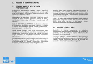 3.

REGOLE DI COMPORTAMENTO

3.1

COMPORTAMENTO NELL'ATTIVITA‘
PROFESSIONALE

I Destinatari del Manifesto (THNET e tutti i PARTNER
THNET), dovranno seguire comportamenti corretti negli
affari e nei rapporti con i clienti, indipendentemente dalla
importanza dell’affare trattato.
I Destinatari del Manifesto (PARTNER THNET) in tutti i
rapporti di affari dovranno ispirarsi a principi di lealtà,
correttezza, trasparenza, efficienza e concorrenza nel
mercato.
L’attività di THNET e dei PARTNER dovrà essere svolta con
professionalità, affidabilità, precisione, coerenza e cortesia
al servizio dei committenti (privati, aziende, professionisti,
associazioni, enti e Condomini).
Dovrà essere garantita una totale condivisione delle
conoscenze e un ambiente costruttivo finalizzato ad una
cooperazione reciproca di gruppo, sia interna al gruppo
stesso, sia aperta ad accogliere nuovi stimoli provenienti
dall'esterno.
Dovrà essere posta tra i propri obiettivi principali la continua
formazione
personale,
agendo
per
aumentare
progressivamente le proprie conoscenze nell'ambito
lavorativo, condividendo appieno quelle già acquisite.

Il lavoro dovrà essere svolto in maniera professionale e
competente, con assidua precisione, educazione e
cortesia, verificando sempre il proprio operato prima della
consegna dei lavori svolti e possibilmente con dettagliata
documentazione scritta.
THNET ed i PARTNER dovranno operare in modo onesto e
trasparente nel pieno rispetto del presente Manifesto
Etico, delle altre persone e dell'azienda stessa,
nell'esclusivo interesse del cliente-committente.

3.2

RAPPORTI CON I CLIENTI

Soddisfare il cliente rappresenta un obiettivo
fondamentale da raggiungere attraverso la fornitura di
prodotti e servizi di qualità, nel rispetto delle norme che
tutelano la concorrenza leale.
L’impegno di THNET e di tutti i PARTNER è di rispettare gli
impegni e gli obblighi assunti, operare in modo efficiente e
cortese, fornire informazioni accurate e veritiere per
consentire al cliente di fare scelte consapevoli.

 