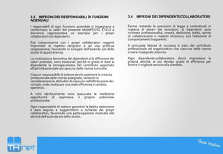 3.3 IMPEGNI DEI RESPONSABILI DI FUNZIONI
AZIENDALI

3.4

I responsabili di ogni funzione aziendale si impegnano a
conformarsi ai valori del presente MANIFESTO ETICO e
dovranno rappresentare un esempio per i propri
collaboratori e/o dipendenti.

Ferme restando le previsioni di legge e contrattuali in
materia di doveri dei lavoratori, ai dipendenti sono
richieste professionalità, onestà, dedizione, lealtà, spirito
di collaborazione e rispetto reciproco, con l’adozione di
comportamenti trasparenti.

Essi instaureranno con i propri collaboratori rapporti
improntati al rispetto reciproco e ad una proficua
cooperazione, favorendo lo sviluppo dell'azienda e/o dello
studio di appartenenza.
La motivazione lavorativa dei dipendenti e la diffusione dei
valori aziendali, sono essenziali perché in grado di dare al
dipendente la consapevolezza del contributo apportato
all’attività aziendale da ciascuna delle risorse coinvolte.

Ciascun responsabile di settore dovrà sostenere la crescita
professionale delle risorse assegnate, tenendo in
considerazione le attitudini di ciascuno nell’attribuzione dei
compiti, onde realizzare una reale efficienza in ambito
operativo.
A tutti identicamente sono assicurate le medesime
opportunità di esprimere il proprio potenziale
professionale.
Ogni responsabile di settore garantirà la debita attenzione
e darà seguito a suggerimenti o richieste dei propri
collaboratori, favorendo una partecipazione motivata alle
attività dell’azienda e/o dello studio.

IMPEGNI DEI DIPENDENTI/COLLABORATORI

Il principale fattore di successo è dato dal contributo
professionale ed organizzativo che ciascuna delle risorse
umane impegnate assicura.
Ogni dipendente-collaboratore dovrà improntare la
propria attività, al più elevato grado di efficienza per
fornire il migliore servizio alla clientela.

 