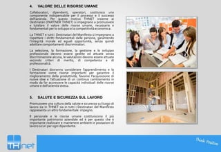 4.

VALORE DELLE RISORSE UMANE

Collaboratori, dipendenti, operatori, costituisco una
componente indispensabile per il processo e il successo
dell'azienda. Per questo motivo THNET insieme ai
Destinatari (PARTNER THNET) si impegnano a promuovere
e tutelare il valore delle risorse umane, necessarie e
fondamentali per lo sviluppo e la competitività economica.
La THNET e tutti i Destinatari del Manifesto si impegnano a
rispettare i diritti fondamentali delle persone, garantendo
l’integrità morale ed eguali opportunità, senza quindi
adottare comportamenti discriminatori.
La selezione, la formazione, la gestione e lo sviluppo
professionale devono essere gestite ed attuate senza
discriminazione alcuna, le valutazioni devono essere attuate
secondo criteri di merito, di competenza e di
professionalità.
I Destinatari dovranno considerare l'apprendimento e la
formazione come risorse importanti per garantire il
miglioramento della produttività, favorire l'acquisizione di
nuove idee e l’attuazione di un continuo cambiamento in
modo da far accrescere le capacità individuali delle risorse
umane e dell'azienda stessa.

5.

SALUTE E SICUREZZA SUL LAVORO

Promuovere una cultura della salute e sicurezza sul luogo di
lavoro sia in THNET sia in tutti i Destinatari del Manifesto
rappresenta un altro fondamentale impegno.
Il personale e le risorse umane costituiscono il più
importante patrimonio aziendale ed è per questo che è
importante realizzare e mantenere ambienti e postazioni di
lavoro sicuri per ogni dipendente.

 