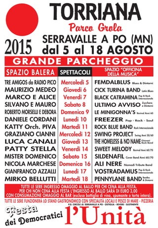 2015
Parco Grola
2015 SERRAVALLE A PO (MN)
dal 5 al 18 AGOSTO
G R A N D E PA R C H E G G I O
SPAZIO BALERA SPETTACOLI
SPAZIO “OFFICINA
DELLA MUSICA”
l’Unità
TUTTE LE SERE FUNZIONERÀ LO STAND GASTRONOMICO CON SPECIALITÀ LOCALI E PESCE DI MARE - PIZZERIA
TUTTE LE SERE INGRESSO OMAGGIO AL BALLO PER CHI CENA ALLA FESTA.
PER CHI NON CENA ALLA FESTA L’INGRESSO AL BALLO SARÀ DI EURO 3,00
CON CONSUMAZIONE OMAGGIO AL BAR (escluso bottiglia di vino, spumante o torta intera).
FestaFesta
dei Democratici
P.D. CIRCOLI di: SERRAVALLE A PO - OSTIGLIA - REVERE - SUSTINENTE
TRE AMIGOS da RADIO PICO
MAURIZIO MEDEO
MARCO E ALICE
SILVANO E MAURO
ROBERTO MORSELLI E DEBORA
DANIELE CORDANI
KATTY Orch. PIVA
GRAZIANO CIANNI
LUCA CANALI
PATTY STELLA
MISTER DOMENICO
NICOLA MARCHESE
Mercoledì 5
Giovedì 6
Venerdì 7
Sabato 8
Domenica 9
Lunedì 10
Martedì 11
Mercoledì 12
Giovedì 13
Venerdì 14
Sabato 15
Domenica 16
FEMDALBLUS Blues & Dintorni
CICK TURINA BAND Latin Blues
BLACK CATRAMINA
ULTIMO AVVISO
LE MINIGONNA’S Revival Anni 60
FREEZER Pop - Rock - Soul
ROCK BLUE BAND Rock Internazionale
SWING PROJECT Swing Anni 50/60
THE HOMELESS & NO NAME
SWEET MELODY Revival Anni 60/70
SILDENAFIL Cover Band Anni 60/70
Zucchero
e Dintorni
Pop & Rock
Internazionale
Pop & Rock
Internazionale
Giovani
Rock Band
ALI NERE Nomadi Tribute Band
GIANFRANCO AZZALLI Lunedì 17 VOSTRADAMUS
Beatles
& DintorniPENNYLANE BANDMIRKO BELLUTTI Martedì 18
 