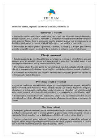 Oeiras_v2.1_5mar Page 2 of 4
Bibliotecile publice, împreună cu arhivele şi muzeele, contribuie la:
Democraţie şi cetăţenie
• Construirea unei societăţi civile, democratice care să ţină cont de nevoile întregii comunităţi,
oferirea accesului liber la cultură şi cunoaştere şi combaterea exculderii sociale oferind oamenilor
spaţii atractive. Trebuie luate în considerare nevoile gruprilor speciale cum ar fi persoanele cu
dizabilităţi, adolescenţii, persoanele în vârstă, şomerii şi cei care locuiesc în zone rurale.
• Dezvoltarea de servicii pentru e-guvernare, e-sănătate, e-comerţ şi e-învăţare prin oferirea
accesului neîngrădit, obiectiv şi prietenos, dar şi instruirea în utilizarea resurselor electronice.
Educaţie permanentă
• Punerea accentului pe nevoile copiilor şi a acelor care se ocupă de ei oferindu-le un ambient
amuzant, sigur şi stimulativ pentru activitatea şcolară şi timp liber, incluzând jocuri şi noi
tehnologii în colaborare cu şcoli şi alte structuri educaţionale.
• Dezvoltarea rolului de centre pentru învăţare informală neinstiutionalizată, oferind conţinut,
educaţie şi suport cetăţenilor în toate etapele vieţii lor, profitând din plin de avantajele e-învăţării.
• Contribuirea la dezvoltarea unei societăţi informaţionale funcţionale promovând lectura cu
toate mijloacele, inclusiv Internetul.
Dezvoltarea socială şi economică
• Ajutor în combaterea analfabetismului digital şi a disfuncţionalităţilor digitale, bibliotecile
publice devenind astfel Punctele de Acces Internet cele mai des utilizate de publicul european,
oferind acces şi instuire pentru publicul care riscă e-excluderea şi oferind servicii prin intermediul
noilor canale, cum ar fi televiziunea digitală, pe măsură ce aceasta devine accesibilă la nivel local.
• Colaborarea cu comunitatea locală a oamenilor de afaceri şi alţi factori locali care oferă servicii
informaţionale cu valoare adăugată pentru a susţine dezvoltarea economiei bazate pe cunoaştere în
Europa.
Diversitatea culturală
• Incurajarea spiritului comunităţii locale, a istoriei familiilor şi a locurilor într-o lume pe cale de
globalizare prin ajutorul oferit în crearea, păstrarea şi promovarea pentru generaţiile viitoare a
conţinutului digital şi analog, cum ar fi cel păstrat de bibliotecile publice, muzee şi arhive.
• Susţinerea diversităţii etnice, culturale, lingvistice şi religioase, a identităţilor culturale şi
integrării sociale, în special prin implicarea cetăţenilor locali şi a grupurilor comunitare în crearea
unei Memorii Comunitare a resurselor digitale accesibile tuturor.
 