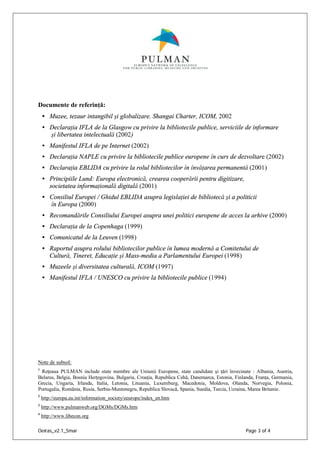 Oeiras_v2.1_5mar Page 3 of 4
Documente de referinţă:
• Muzee, tezaur intangibil şi globalizare. Shangai Charter, ICOM, 2002
• Declaraţia IFLA de la Glasgow cu privire la bibliotecile publice, serviciile de informare
şi libertatea intelectuală (2002)
• Manifestul IFLA de pe Internet (2002)
• Declaraţia NAPLE cu privire la bibliotecile publice europene în curs de dezvoltare (2002)
• Declaraţia EBLIDA cu privire la rolul bibliotecilor în învăţarea permanentă (2001)
• Principiile Lund: Europa electronică, crearea cooperării pentru digitizare,
societatea informaţională digitală (2001)
• Consiliul Europei / Ghidul EBLIDA asupra legislaţiei de bibliotecă şi a politicii
în Europa (2000)
• Recomandările Consiliului Europei asupra unei politici europene de acces la arhive (2000)
• Declaraţia de la Copenhaga (1999)
• Comunicatul de la Leuven (1998)
• Raportul asupra rolului bibliotecilor publice în lumea modernă a Comitetului de
Cultură, Tineret, Educaţie şi Mass-media a Parlamentului Europei (1998)
• Muzeele şi diversitatea culturală, ICOM (1997)
• Manifestul IFLA / UNESCO cu privire la bibliotecile publice (1994)
Note de subsol:
1
Reţeaua PULMAN include state membre ale Uniunii Europene, state candidate şi ţări învecinate : Albania, Austria,
Belarus, Belgia, Bosnia Herţegovina, Bulgaria, Croaţia, Republica Cehă, Danemarca, Estonia, Finlanda, Franţa, Germania,
Grecia, Ungaria, Irlanda, Italia, Letonia, Lituania, Luxemburg, Macedonia, Moldova, Olanda, Norvegia, Polonia,
Portugalia, România, Rusia, Serbia-Muntenegru, Republica Slovacă, Spania, Suedia, Turcia, Ucraina, Marea Britanie.
2
http://europa.eu.int/information_society/eeurope/index_en.htm
3
http://www.pulmanweb.org/DGMs/DGMs.htm
4
http://www.libecon.org
 