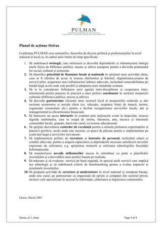 Oeiras_v2.1_5mar Page 4 of 4
Planul de acţiune Oeiras
Conferinţa PULMAN cere miniştrilor, factorilor de decizie politică şi profesioniştilor la nivel
naţional şi local ca, în cadrul unor limite de timp specificate:
1. Să stabilească strategii, care utilizează şi dezvoltă deprinderile şi infrastructura întregii
reţele fizice de biblioteci publice, muzee şi arhive europene pentru a dezvolta potenţialul
lor social, cultural şi economic.
2. Să identifice priorităţi de finanţare locale şi naţionale în sprijinul unor activităţi cheie,
cum ar fi oferirea de acces la resurse electronice şi Internet, digitalizarea,crearea de
servicii pilot, asigurarea unei infrastructuri tehnice adecvate, incluzând conectabilitatea pe
bandă largă acolo unde este posibil şi adoptarea unor standarde comune.
3. Să ia în considerare înfiinţarea unor agenţii inter-disciplinare şi cooperarea inter-
ministerială pentru punerea în practică a unor politici coordonate în sectorul moştenirii
culturale (biblioteci publice, muzee şi arhive).
4. Să dezvolte parteneriate eficiente între sectorul local al moştenirilor culturale şi alte
sectoare economice şi sociale cheie (ex. educaţie, ocuparea forţei de muncă, turism,
organizaţii comunitare etc.) pentru a facilita reorganizarea serviciilor locale, dar şi
managementul şi eficientizarea financiară.
5. Să furnizeze un acces interactiv la conţinut prin mijloacele avute la dispoziţie, resurse
digitale multimedia, care se ocupă de istoria, literatura, arta, muzica şi interesele
comunităţii locale, grupate, dacă este cazul, ca resurse educaţionale.
6. Să sprijine dezvoltarea centrelor de excelenţă pentru a stimula preluarea experienţelor şi
practicii pozitive, acolo unde este necesar, ca punct de plecare pentru o implementare pe
scară mai largă a serviciilor inovatoare.
7. Să implementeze politici de recrutare şi instruire de personal, incluzând salarii şi
condiţii adecvate, pentru a asigura capacitatea şi deprinderile necesare satisfacerii nevoilor
exprimate de utilizatori, e.g. sprijinirea instruirii şi utilizarea tehnologiilor Societăţii
Informaţionale.
8. Să monitorizeze nevoile utilizatorilor mereu în schimbare ca parte a planificării
investiţiilor şi a dezvoltării unor politici bazate pe realitate.
9. Să măsoare şi să evalueze servicii pe bază regulată, în special acele servicii care implică
noi tehnologii şi să stabilească criterii de benchmarking pentru a evalua impactul şi
rezultatele investiţiilor.
10. Să propună activităţi de cercetare şi modernizare la nivel naţional şi european bazate,
unde este cazul, pe parteneriate cu organizaţii de sprijin şi companii din sectorul privat,
inclusiv cele specializate în accesul la informaţie, elaborarea şi digitizarea conţinutului.
Oeiras, March 2003
 