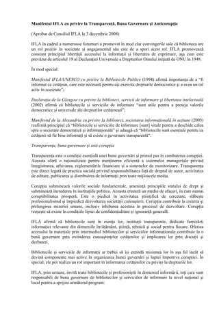 Manifestul IFLA cu privire la Transparenţă, Buna Guvernare şi Anticorupţie
(Aprobat de Consiliul IFLA la 3 decembrie 2008)
IFLA în cadrul a numeroase forumuri a promovat în mod clar convingerile sale că biblioteca are
un rol pozitiv în societate şi angajamentul său este de a spori acest rol. IFLA promovează
constant principiul libertăţii accesului la informaţii şi libertatea de exprimare, aşa cum este
prevăzut de articolul 19 al Declaraţiei Universale a Drepturilor Omului iniţiată de ONU în 1948.
În mod special:
Manifestul IFLA/UNESCO cu privire la Bibliotecile Publice (1994) afirmă importanţa de a “fi
informat ca cetăţean, care este necesară pentru aşi exercita drepturile democratice şi a avea un rol
activ în societate”;
Declaraţia de la Glasgow cu privire la biblioteci, servicii de informare şi libertatea intelectuală
(2002) afirmă că bibliotecile şi serviciile de informare “sunt utile pentru a proteja valorile
democratice şi universale ale drepturilor cetăţeneşti”;
Manifestul de la Alexandria cu privire la biblioteci, societatea informaţională în acţiune (2005)
reafirmă principiul că “bibliotecile şi serviciile de informare [sunt] vitale pentru a deschide calea
spre o societate democratică şi informaţională” şi adaugă că “bibliotecile sunt esenţiale pentru ca
cetăţenii să fie bine informaţi şi să existe o guvernare transparentă“.
Transparenţa, buna guvernare şi anti-corupţia
Transparenţa este o condiţie esenţială unei bune guvernări şi primul pas în combaterea corupţiei.
Aceasta oferă o raţionalizare pentru menţinerea eficientă a sistemelor manageriale privind
înregistrarea, arhivarea, reglementările financiare şi a sistemelor de monitorizare. Transparenţa
este direct legată de practica socială privind responsabilitatea faţă de dreptul de autor, activitatea
de editare, publicarea şi distribuirea de informaţii prin toate mijloacele media.
Corupţia subminează valorile sociale fundamentale, ameninţă principiile statului de drept şi
subminează încrederea în instituţiile politice. Aceasta creează un mediu de afaceri, în care numai
coruptibilitatea prosperă. Este o piedică în activitatea ştiinţifică de cercetare, slăbeşte
profesionalismul şi împiedică dezvoltarea societăţii cunoaşterii. Corupţia contribuie la crearea şi
prelungirea mizeriei umane, inclusiv inhibarea acesteia în procesul de dezvoltare. Corupţia
reuşeşte să existe în condiţiile lipsei de confidenţialitate şi ignoranţă generală.
IFLA afirmă că bibliotecile sunt în esenţa lor, instituţii transparente, dedicate furnizării
informaţiei relevante din domeniile învăţământ, ştiinţă, tehnică şi social pentru fiecare. Oferiea
accesului la materiale prin intermediul bibliotecilor şi serviciilor informaţionale contribuie la o
bună guvernare prin extinderea cunoaştinţelor cetăţenilor şi implicarea lor prin discuţii şi
dezbateri.
Bibliotecile şi serviciile de informaţii ar trebui să îşi extindă misiunea lor în aşa fel încât să
devină componente mai active în organizarea bunei guvernări şi luptei împotriva corupţiei. În
special, ele pot realiza un rol important în informarea cetăţenilor cu privire la drepturile lor.
IFLA, prin urmare, invită toate bibliotecile şi profesioniştii în domeniul informării, toţi care sunt
responsabili de buna guvernare de bibliotecilor şi serviciilor de informare la nivel naţional şi
local pentru a sprijini următorul program:
 