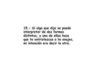 15.- Si algo que dije se puede interpretar de dos formas distintas, y una de ellas hace que te entristezcas o te enojes, mi intención era decir la otra. 
