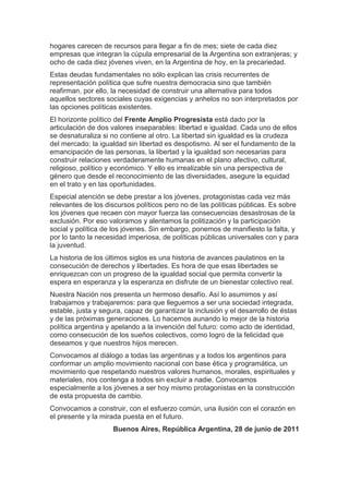 hogares carecen de recursos para llegar a fin de mes; siete de cada diez
empresas que integran la cúpula empresarial de la Argentina son extranjeras; y
ocho de cada diez jóvenes viven, en la Argentina de hoy, en la precariedad.
Estas deudas fundamentales no sólo explican las crisis recurrentes de
representación política que sufre nuestra democracia sino que también
reafirman, por ello, la necesidad de construir una alternativa para todos
aquellos sectores sociales cuyas exigencias y anhelos no son interpretados por
las opciones políticas existentes.
El horizonte político del Frente Amplio Progresista está dado por la
articulación de dos valores inseparables: libertad e igualdad. Cada uno de ellos
se desnaturaliza si no contiene al otro. La libertad sin igualdad es la crudeza
del mercado; la igualdad sin libertad es despotismo. Al ser el fundamento de la
emancipación de las personas, la libertad y la igualdad son necesarias para
construir relaciones verdaderamente humanas en el plano afectivo, cultural,
religioso, político y económico. Y ello es irrealizable sin una perspectiva de
género que desde el reconocimiento de las diversidades, asegure la equidad
en el trato y en las oportunidades.
Especial atención se debe prestar a los jóvenes, protagonistas cada vez más
relevantes de los discursos políticos pero no de las políticas públicas. Es sobre
los jóvenes que recaen con mayor fuerza las consecuencias desastrosas de la
exclusión. Por eso valoramos y alentamos la politización y la participación
social y política de los jóvenes. Sin embargo, ponemos de manifiesto la falta, y
por lo tanto la necesidad imperiosa, de políticas públicas universales con y para
la juventud.
La historia de los últimos siglos es una historia de avances paulatinos en la
consecución de derechos y libertades. Es hora de que esas libertades se
enriquezcan con un progreso de la igualdad social que permita convertir la
espera en esperanza y la esperanza en disfrute de un bienestar colectivo real.
Nuestra Nación nos presenta un hermoso desafío. Así lo asumimos y así
trabajamos y trabajaremos: para que lleguemos a ser una sociedad integrada,
estable, justa y segura, capaz de garantizar la inclusión y el desarrollo de éstas
y de las próximas generaciones. Lo hacemos aunando lo mejor de la historia
política argentina y apelando a la invención del futuro: como acto de identidad,
como consecución de los sueños colectivos, como logro de la felicidad que
deseamos y que nuestros hijos merecen.
Convocamos al diálogo a todas las argentinas y a todos los argentinos para
conformar un amplio movimiento nacional con base ética y programática, un
movimiento que respetando nuestros valores humanos, morales, espirituales y
materiales, nos contenga a todos sin excluir a nadie. Convocamos
especialmente a los jóvenes a ser hoy mismo protagonistas en la construcción
de esta propuesta de cambio.
Convocamos a construir, con el esfuerzo común, una ilusión con el corazón en
el presente y la mirada puesta en el futuro.
                    Buenos Aires, República Argentina, 28 de junio de 2011
 