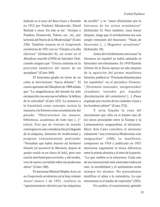 Carlos Pacheco

bofetada en el rostro del Buen Gusto y firmado    de escribir” y su “amor efusivísimo por la
en 1912 por Vladimir Maiakovski, David            literatura de los avisos económicos”
Burliuk y otros. En éste se lee: “Arrojen a       (Schneider 5). Pero también, unas líneas
Pushkin, Dostoevski, Tolstoi, etc., etc., por     después, niega que el estridentismo sea una
la borda del Navío de la Modernidad” (Caws        simple extensión del futurismo: “Nada de
230). También resuena en el Comprimido            futurismo [...] Hagamos actualismo”
estridentista de 1921 con su “Chopin a la silla   (Schneider 10).
eléctrica” (Schneider 6), así como en el                  Antes del estridentismo mexicano5 la
Manifiesto amarillo (1928) de Salvador Dalí,      literatura en español ya había saludado al
cuando asegura que “Grecia continúa en la         futurismo con entusiasmo. En 1910 Ramón
precisión numérica del motor de un                Gómez de la Serna apenas un año después
aeroplano” (Caws 369).                            de la aparición del primer manifiesto
        El futurismo giraba en torno de un        futurista, publicó su “Proclama futurista para
culto al movimiento “hacia delante”. El           los españoles” en el periódico Prometeo:
cuarto apartado del Manifiesto de 1909 señala     “¡Terremoto renovador, envigorecedor!
que “La magnificencia del mundo ha sido           ¡Azadones trocados por espadas!
enriquecida con una nueva belleza: la belleza     ¡Secularización del cementerio! [...] ¡Pasar
de la velocidad” (Caws 187). La renuncia a        al galope por encima de las ciudades viejas y
la linealidad como concepto incluía la            los hombres sabios!” (Caws 372).
renuncia a la historia como acumulación del               Y sería España la cuna del
pasado: “Destruiremos los museos,                 movimiento que cifra en sí mismo uno de
bibliotecas, academias de todo tipo [...]”        los nexos principales entre la Europa y la
(idem). Este par de visiones de mundo             Latinoamérica vanguardista: el ultraísmo.
convergían en una consideración privilegiada      Mary Ann Caws considera al ultraísmo
de la máquina, elemento de modernidad y           solamente “una reverencia Modernista a las
progreso constantemente poetizado:                vanguardias” (380); su manifiesto,
“Pensaban que había muerto mi hermoso             compuesto en 1918 y publicado en 1921
tiburón [el automóvil de Marinetti, después de    menciona vagamente la única diferencia
quedar varado en un charco de lodo], pero una     entre la poesía ultraísta y el resto de la poesía:
caricia mía bastó para revivirlo, y ahí estaba,   “Lo que cambia es la estructura. Cada una
vivo de nuevo, corriendo sobre sus poderosas      de sus innovaciones más esenciales radica en
aletas” (Caws 186).                               esto: la sensibilidad y el sentimiento serán
        El mexicano Manuel Maples Arce, en        siempre los mismos. No pretendemos
su Comprimido estridentista en la hoja volante    modificar el alma o la naturaleza. Lo que
Actual número 1 de 1921, confiesa su              renovamos es el medio de expresión” (381).
“apasionamiento decisivo por las máquinas                 En cambio, el creacionismo, gestado

                                                                                                   55
 