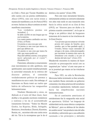 Divergencias. Revista de estudios lingüísticos y literarios. Volumen 4 Número 1, Primavera 2006.

     en Chile y París por Vicente Huidobro no              destino a los sastres” (Caws 230).
     sólo cuenta con un poema emblemático,                         Pero este tono meramente literario,
     Altazor (1931), sino con varios textos a              estrictamente artístico se convierte solamente
     manera de manifiestos y un Ars Poetica (1921)         tres años más tarde en una transición neta
     en verso. Incluso su Altazor contiene un mini-        hacia la crítica social en su Gota de brea
     manifiesto creacionista:                              (1915), un “discurso para ser dicho a la
             “Los verdaderos poemas son                    primera ocasión conveniente”, en la que se
             incendios[...]
                                                           dirige a un público ideal de burgueses
             Se debe escribir en una lengua que no
             sea la materna.                               temerosos de la muerte en las trincheras de
             Los cuatro puntos cardinales son tres:        la Gran Guerra:
             el Sur y el Norte.                                    “Los jóvenes que nos aman no volverán
             Un poema es una cosa que será.                        pronto del campo de batalla; pero
             Un poema es una cosa que nunca es,                    ustedes, que se han quedado aquí[...]
             pero que debiera ser.                                 Ustedes, bolsas viejas saturadas de
             Un poema es una cosa que nunca ha                     arrugas y de canas, están preocupados
             sido, que nunca podrá ser.                            por encontrar la manera más suave de
             Huye del sublime externo, si no quieres               abandonar este mundo y no por el
             morir aplastado por el viento” 6 .                    destino del arte ruso”. (Caws 233)
             (Huidobro 57)                                 Maiakovski encuentra la manera de hacer
             Futurismo, ultraísmo y creacionismo           coincidir su preocupación social con su
     eran movimientos no sólo apolíticos, sino             inquietud por “salvar” el arte ruso pues ve
     apolitizantes: aun cuando tomaban prestada            en la juventud que muere en las trincheras
     la autoridad emanada de la retórica del               “el futuro”.
     discurso       político,     el    contenido                  Para 1921, no sólo la Revolución
     verdaderamente político de poemas y                   Mexicana había terminado su fase armada,
     manifiestos era raro o nulo. Sin embargo, el          sino también Rusia estrenaba un gobierno
     futurismo en Rusia tomó un vuelco que                 comunista y las ideas prácticas del socialismo
     habría de influenciar las vanguardias                 se extendían rápidamente, hallando cauce
     latinoamericanas.                                     hacia las empobrecidas naciones
             Vladimir Maiakovski y otros, en               latinoamericanas.
     Bofetada en el rostro del Buen Gusto, hace                    En el continente americano el
     desfilar a los grandes escritores románticos          estridentismo fue la vanguardia más social
     y realistas y les da el acostumbrado                  en apariencia. Utilizó “un lenguaje de
     tratamiento futurista: “Todos los Maxim               solidaridad con la causa obrera o campesina
     Gorkis, los Kuprins, Bloks, Sologubs,                 de México”, pero su defensa de los ideales
     Remizovs, Averchenkos, Chornis, Kuzmins,              de cambio social “son producto más del afán
     Bunins, etc., necesitan sólo una casita cerca         de rebeldía y subversión que a una adhesión
     del río. Tal es la recompensa que le da el            razonada a los principios y métodos
56
 