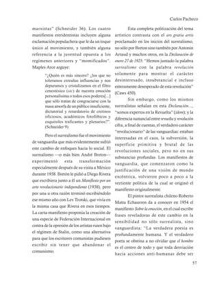 Carlos Pacheco

marxistas” (Schneider 36). Los cuatro                       Esta completa politización del tema
manifiestos estridentistas incluyen alguna         artístico contrasta con el ars gratia artis
exclamación populachera que le da un toque         proclamado en los inicios del surrealismo,
único al movimiento, y también alguna              no sólo por Breton sino también por Antonin
referencia a la juventud opuesta a los             Artaud y muchos otros, en la Declaración de
regímenes anteriores y “momificados”.              enero 27 de 1925: “Hemos juntado la palabra
Maples Arce arguye:                                surrealismo con la palabra revolución
       “¿Quién es más sincero? ¿los que no         solamente para mostrar el carácter
       toleramos extrañas influencias y nos        desinteresado, insubstancial e incluso
       depuramos y cristalizamos en el filtro      enteramente desesperado de esta revolución”
       cenestésico (sic) de nuestra emoción
                                                   (Caws 450).
       personalísima o todos esos poderes[...]
       que sólo tratan de congraciarse con la               Sin embargo, como los mismos
       masa amorfa de un público insuficiente,     surrealistas señalan en esta Declaración...,
       dictatorial y retardatorio de cretinos      “somos expertos en la Revuelta” (idem); y la
       oficiosos, académicos fotofóbicos y
                                                   diferencia sustancial entre revuelta y revolución
       esquiroles traficantes y plenarios?”.
       (Schneider 9)                               cifra, a final de cuentas, el verdadero carácter
                                                   “revolucionario” de las vanguardias: estaban
        Pero el surrealismo fue el movimiento
                                                   interesadas en el caos, la subversión, la
de vanguardia que más evidentemente sufrió
                                                   superficie primitiva y brutal de las
este cambio de enfoques hacia lo social. El
                                                   revoluciones sociales, pero no en sus
surrealismo —o más bien André Breton—
                                                   substancias profundas. Los manifiestos de
experimentó         esta     transformación
                                                   vanguardia, que comenzaron como la
especialmente después de su visita a México
                                                   justificación de una visión de mundo
durante 1938. Bretón le pidió a Diego Rivera
                                                   excéntrica, volvieron poco a poco a la
que escribiera junto a él un Manifiesto por un
                                                   vertiente política de la cual se originó el
arte revolucionario independiente (1938), pero
                                                   manifiesto originalmente.
por una u otra razón terminó escribiéndolo
                                                            El pintor surrealista chileno Roberto
ese mismo año con Lev Trotski, que vivía en
                                                   Matta Echaurren da a conocer en 1954 el
la misma casa que Rivera en esos tiempos.
                                                   manifiesto Sobre la emoción, en el cual escribe
La carta-manifiesto proponía la creación de
                                                   frases reveladoras de este cambio en la
una especie de Federación Internacional en
                                                   sensibilidad no sólo surrealista, sino
contra de la opresión de los artistas rusos bajo
                                                   vanguardista: “La verdadera poesía es
el régimen de Stalin, como una alternativa
                                                   profundamente humana. Y el verdadero
para que los escritores comunistas pudiesen
                                                   poeta se obstina a no olvidar que el hombre
escribir sin tener que abandonar el
                                                   es el centro de todo y que toda desviación
comunismo.
                                                   hacia acciones anti-humanas debe ser

                                                                                                   57
 