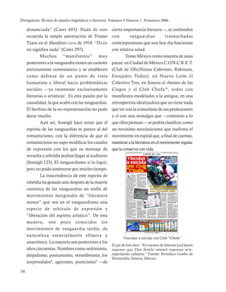 Divergencias. Revista de estudios lingüísticos y literarios. Volumen 4 Número 1, Primavera 2006.

     denunciada” (Caws 493). Nada de esto cierta importancia literaria—, se confunden
     recuerda la simple aseveración de Tristan con                vanguardias             trasnochadas
     Tzara en el Manifiesto DADA de 1918: “DADA contemporáneas que aun hoy día funcionan
     no significa nada” (Caws 297).                  con relativa salud.
             Muchos “manifiestos” muy                         Tomo México como muestra de unas
     posteriores a la vanguardia tienen un carácter pocas: en Ciudad de México C.O.N.C.R.E.T.
     estrictamente contestatario y se establecen (Club de OficiNistas Cabrones, Rabiosos,
     como defensa de un punto de vista Enojados Todos), en Nuevo León el
     humanista y liberal hacia problemáticas Colectivo Tres, en Sonora el Ateneo de los
     sociales —ya raramente exclusivamente Ciegos y el Club Chufa 10 , todos con
     literarias o artísticas7. Es esta pasión por la manifiestos modelados a la antigua, en una
     causalidad, la que acabó con las vanguardias. retrospectiva idealizadora que no tiene nada
     El hechizo de la no-representación no pudo que ver con la iconoclasia de sus predecesores
     durar mucho.                                    y sí con una nostalgia que —contrario a lo
             Aun así, Somigli hace notar que el que ellos piensan— se podría clasificar como
     espíritu de las vanguardias se parece al del un novísimo neoclasicismo que reafirma el
     romanticismo, con la diferencia de que el movimiento en espiral que, a final de cuentas,
     romanticismo no supo modificar los canales mantiene a la literatura en el movimiento regular
     de expresión con los que su mensaje de que la conserva con vida.
     revuelta y rebeldía podían llegar al auditorio
     (Somigli 123). El vanguardismo sí lo logró,
     pero no pudo sostenerse por mucho tiempo.
             La trascendencia de este espíritu de
     rebeldía ha gestado aún después de la muerte
     canónica de las vanguardias un sinfín de                              ___
                                                                           ___
                                                                            __
     movimientos marginales de “literatura
     menor” que ven en el vanguardismo una                                 ___
                                                                           ___
                                                                            __

     especie de vehículo de expresión y
     “liberación del espíritu artístico”. De esta
     manera, son poco conocidos los
     movimientos de vanguardia tardía, de
     naturaleza esencialmente efímera y
                                                             Vinculan a suicida con Club “Chufa”
     anacrónica. La mayoría son posteriores a los
                                                     El pie de foto dice: “En correos de Internet (sic) hacen
     años cincuentas. Nombres como vedrinismo, suponer que Dan Sotelo intentó expresar arte-
     diepalismo, postumismo, versolibrismo, los espectáculo callejero.” Fuente: Periódico Cambio de
                                                     Hermosillo, Sonora, México
     sorprendidos8, agorismo, poeticismo9 —de

58
 