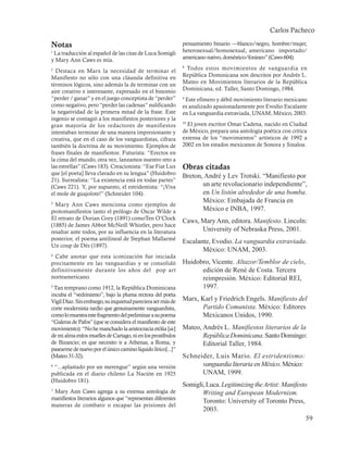 Carlos Pacheco

Notas                                                        pensamiento binario —blanco/negro, hombre/mujer,
1
 La traducción al español de las citas de Luca Somigli       heterosexual/homosexual, americano importado/
y Mary Ann Caws es mía.                                      americano nativo, doméstico/foráneo” (Caws 604).

2
  Destaca en Marx la necesidad de terminar el
                                                             8
                                                              Todos estos movimientos de vanguardia en
Manifiesto no sólo con una cláusula definitiva en            República Dominicana son descritos por Andrés L.
términos lógicos, sino además la de terminar con un          Mateo en Movimientos literarios de la República
aire creativo e interesante, expresado en el binomio         Dominicana, ed. Taller, Santo Domingo, 1984.
“perder / ganar” y en el juego conceptista de “perder”       9
                                                              Este efímero y débil movimiento literario mexicano
como negativo, pero “perder las cadenas” nulificando         es analizado apasionadamente por Evodio Escalante
la negatividad de la primera mitad de la frase. Este         en La vanguardia extraviada, UNAM, México, 2003.
ingenio se contagió a los manifiestos posteriores y la
gran mayoría de los redactores de manifiestos
                                                             10
                                                               El joven escritor Omar Cadena, nacido en Ciudad
intentaban terminar de una manera impresionante y            de México, prepara una antología poética con crítica
creativa, que en el caso de los vanguardistas, cifrara       extensa de los “movimientos” artísticos de 1992 a
también la doctrina de su movimiento. Ejemplos de            2002 en los estados mexicanos de Sonora y Sinaloa.
frases finales de manifiestos: Futurista: “Erectos en
la cima del mundo, otra vez, lanzamos nuestro reto a
las estrellas” (Caws 183). Creacionista: “Ese Fiat Lux       Obras citadas
que [el poeta] lleva clavado en su lengua” (Huidobro
                                                   Breton, André y Lev Trotski. “Manifiesto por
21). Surrealista: “La existencia está en todas partes”
(Caws 221). Y, por supuesto, el estridentista: “¡Viva     un arte revolucionario independiente”,
el mole de guajolote!” (Schneider 104).                   en Un listón alrededor de una bomba.
                                                          México: Embajada de Francia en
3
  Mary Ann Caws menciona como ejemplos de
protomanifiestos tanto el prólogo de Oscar Wilde a        México e INBA, 1997.
El retrato de Dorian Grey (1891) comoTen O’Clock
                                                             Caws, Mary Ann, editora. Manifesto. Lincoln:
(1885) de James Abbot McNeill Whistler, pero hace
resaltar ante todos, por su influencia en la literatura            University of Nebraska Press, 2001.
posterior, el poema antilineal de Stephan Mallarmé
                                                             Escalante, Evodio. La vanguardia extraviada.
Un coup de Dés (1897).
                                                                    México: UNAM, 2003.
4
 Cabe anotar que esta iconización fue iniciada
precisamente en las vanguardias y se consolidó    Huidobro, Vicente. Altazor/Temblor de cielo,
definitivamente durante los años del pop art            edición de René de Costa. Tercera
norteamericano.                                         reimpresión. México: Editorial REI,
5
  Tan temprano como 1912, la República Dominicana       1997.
incuba el “vedrinismo”, bajo la pluma rectora del poeta
Vigil Díaz. Sin embargo, su inquietud pareciera ser más de   Marx, Karl y Friedrich Engels. Manifiesto del
corte modernista tardío que genuinamente vanguardista,             Partido Comunista. México: Editores
como lo muestra este fragmento del preliminar a su poema           Mexicanos Unidos, 1990.
“Galeras de Pafos” (que se considera el manifiesto de este
movimiento): “No he manchado la aristocracia etólia [sic]    Mateo, Andrés L. Manifiestos literarios de la
de mi alma enlos muelles de Cartago, ni en los prostíbulos          República Dominicana. Santo Domingo:
de Bizancio; es que necesito ir a Athenas, a Roma, y                Editorial Taller, 1984.
pasearme de nuevo por el único camino líquido lírico[...]”
(Mateo 31-32).                                     Schneider, Luis Mario. El estridentismo:
6
  “...aplastado por un merengue” según una versión       vanguardia literaria en México. México:
publicada en el diario chileno La Nación en 1925         UNAM, 1999.
(Huidobro 181).
                                                             Somigli, Luca. Legitimizing the Artist: Manifesto
7
 Mary Ann Caws agrega a su extensa antología de                     Writing and European Modernism.
manifiestos literarios algunos que “representan diferentes
                                                                    Toronto: University of Toronto Press,
maneras de combatir o escapar las prisiones del
                                                                    2003.
                                                                                                              59
 