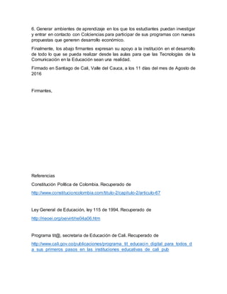 6. Generar ambientes de aprendizaje en los que los estudiantes puedan investigar
y entrar en contacto con Colciencias para participar de sus programas con nuevas
propuestas que generen desarrollo económico.
Finalmente, los abajo firmantes expresan su apoyo a la institución en el desarrollo
de todo lo que se pueda realizar desde las aulas para que las Tecnologías de la
Comunicación en la Educación sean una realidad.
Firmado en Santiago de Cali, Valle del Cauca, a los 11 días del mes de Agosto de
2016
Firmantes,
Referencias
Constitución Política de Colombia. Recuperado de
http://www.constitucioncolombia.com/titulo-2/capitulo-2/articulo-67
Ley General de Educación, ley 115 de 1994. Recuperado de
http://rieoei.org/oeivirt/rie04a06.htm
Programa tit@, secretaria de Educación de Cali. Recuperado de
http://www.cali.gov.co/publicaciones/programa_tit_educacin_digital_para_todos_d
a_sus_primeros_pasos_en_las_instituciones_educativas_de_cali_pub
 