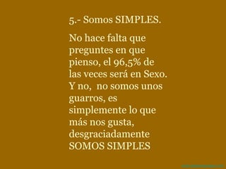 5.- Somos SIMPLES.  No hace falta que preguntes en que pienso, el 96,5% de las veces será en Sexo. Y no,  no somos unos guarros, es simplemente lo que más nos gusta, desgraciadamente SOMOS SIMPLES 