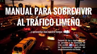 MANUAL PARA SOBREVIVIR
AL TRÁFICO LIMEÑO
...y aprovechar más nuestro tiempo
Conjunto de tips y sugerencias que
las personas y los municipios de
Lima pueden aplicar para atenuar
las consecuencias negativas del
congestionamiento vial limeño.
 