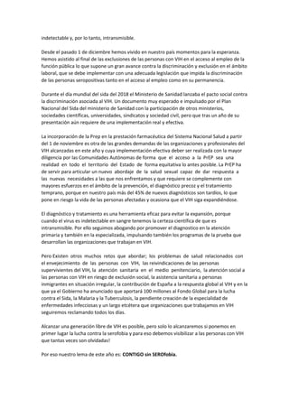 indetectable y, por lo tanto, intransmisible.
Desde el pasado 1 de diciembre hemos vivido en nuestro país momentos para la esperanza.
Hemos asistido al final de las exclusiones de las personas con VIH en el acceso al empleo de la
función pública lo que supone un gran avance contra la discriminación y exclusión en el ámbito
laboral, que se debe implementar con una adecuada legislación que impida la discriminación
de las personas seropositivas tanto en el acceso al empleo como en su permanencia.
Durante el día mundial del sida del 2018 el Ministerio de Sanidad lanzaba el pacto social contra
la discriminación asociada al VIH. Un documento muy esperado e impulsado por el Plan
Nacional del Sida del ministerio de Sanidad con la participación de otros ministerios,
sociedades científicas, universidades, sindicatos y sociedad civil, pero que tras un año de su
presentación aún requiere de una implementación real y efectiva.
La incorporación de la Prep en la prestación farmacéutica del Sistema Nacional Salud a partir
del 1 de noviembre es otra de las grandes demandas de las organizaciones y profesionales del
VIH alcanzadas en este año y cuya implementación efectiva deber ser realizada con la mayor
diligencia por las Comunidades Autónomas de forma que el acceso a la PrEP sea una
realidad en todo el territorio del Estado de forma equitativa lo antes posible. La PrEP ha
de servir para articular un nuevo abordaje de la salud sexual capaz de dar respuesta a
las nuevas necesidades a las que nos enfrentamos y que requiere se complemente con
mayores esfuerzos en el ámbito de la prevención, el diagnóstico precoz y el tratamiento
temprano, porque en nuestro país más del 45% de nuevos diagnósticos son tardíos, lo que
pone en riesgo la vida de las personas afectadas y ocasiona que el VIH siga expandiéndose.
El diagnóstico y tratamiento es una herramienta eficaz para evitar la expansión, porque
cuando el virus es indetectable en sangre tenemos la certeza científica de que es
intransmisible. Por ello seguimos abogando por promover el diagnostico en la atención
primaria y también en la especializada, impulsando también los programas de la prueba que
desarrollan las organizaciones que trabajan en VIH.
Pero Existen otros muchos retos que abordar; los problemas de salud relacionados con
el envejecimiento de las personas con VIH, las reivindicaciones de las personas
supervivientes del VIH, la atención sanitaria en el medio penitenciario, la atención social a
las personas con VIH en riesgo de exclusión social, la asistencia sanitaria a personas
inmigrantes en situación irregular, la contribución de España a la respuesta global al VIH y en la
que ya el Gobierno ha anunciado que aportará 100 millones al Fondo Global para la lucha
contra el Sida, la Malaria y la Tuberculosis, la pendiente creación de la especialidad de
enfermedades infecciosas y un largo etcétera que organizaciones que trabajamos en VIH
seguiremos reclamando todos los días.
Alcanzar una generación libre de VIH es posible, pero solo lo alcanzaremos si ponemos en
primer lugar la lucha contra la serofobia y para eso debemos visibilizar a las personas con VIH
que tantas veces son olvidadas!
Por eso nuestro lema de este año es: CONTIGO sin SEROfobia.
 