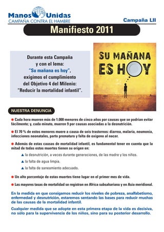 Campaña LII

                         Manifiesto 2011

        Durante esta Campaña
             y con el lema:
         “Su mañana es hoy”,
       exigimos el cumplimiento
      del Objetivo 4 del Milenio:
    “Reducir la mortalidad infantil”.



NUESTRA DENUNCIA

G Cada hora mueren más de 1.000 menores de cinco años por causas que se podrían evitar
fácilmente; y, cada minuto, mueren 9 por causas asociadas a la desnutrición.
G El 70 % de estos menores muere a causa de seis trastornos: diarrea, malaria, neumonía,
infecciones neonatales, parto prematuro y falta de oxígeno al nacer.
G Además de estas causas de mortalidad infantil, es fundamental tener en cuenta que la
mitad de todas estas muertes tienen su origen en:
      L la desnutrición, a veces durante generaciones, de las madre y los niños.

      L la falta de agua limpia.

      L la falta de saneamiento adecuado.

G Un alto porcentaje de estas muertes tiene lugar en el primer mes de vida.

G Las mayores tasas de mortalidad se registran en Africa subsahariana y en Asia meridional.

En la medida en que consigamos reducir los niveles de pobreza, analfabetismo,
enfermedad y desnutrición, estaremos sentando las bases para reducir muchas
de las causas de la mortalidad infantil.
Cualquier medida que se adopte en esta primera etapa de la vida es decisiva,
no sólo para la supervivencia de los niños, sino para su posterior desarrollo.
 