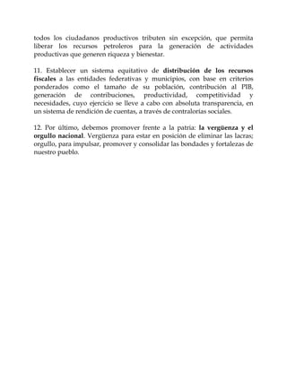 todos los ciudadanos productivos tributen sin excepción, que permita
liberar los recursos petroleros para la generación de actividades
productivas que generen riqueza y bienestar.

11. Establecer un sistema equitativo de distribución de los recursos
fiscales a las entidades federativas y municipios, con base en criterios
ponderados como el tamaño de su población, contribución al PIB,
generación de contribuciones, productividad, competitividad y
necesidades, cuyo ejercicio se lleve a cabo con absoluta transparencia, en
un sistema de rendición de cuentas, a través de contralorías sociales.

12. Por último, debemos promover frente a la patria: la vergüenza y el
orgullo nacional. Vergüenza para estar en posición de eliminar las lacras;
orgullo, para impulsar, promover y consolidar las bondades y fortalezas de
nuestro pueblo.
 