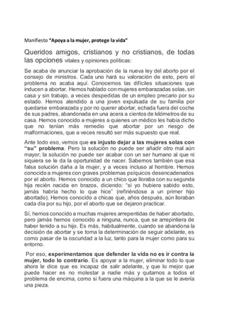 Manifiesto “Apoya a la mujer, protege la vida”
Queridos amigos, cristianos y no cristianos, de todas
las opciones vitales y opiniones políticas:
Se acaba de anunciar la aprobación de la nueva ley del aborto por el
consejo de ministros. Cada uno hará su valoración de esto, pero el
problema no acaba aquí. Conocemos las difíciles situaciones que
inducen a abortar. Hemos hablado con mujeres embarazadas solas, sin
casa y sin trabajo, a veces despedidas de un empleo precario por su
estado. Hemos atendido a una joven expulsada de su familia por
quedarse embarazada y por no querer abortar, echada fuera del coche
de sus padres, abandonada en una acera a cientos de kilómetros de su
casa. Hemos conocido a mujeres a quienes un médico les había dicho
que no tenían más remedio que abortar por un riesgo de
malformaciones, que a veces resultó ser más supuesto que real.
Ante todo eso, vemos que es injusto dejar a las mujeres solas con
“su” problema. Pero la solución no puede ser añadir otro mal aún
mayor; la solución no puede ser acabar con un ser humano al que ni
siquiera se le da la oportunidad de nacer. Sabemos también que esa
falsa solución daña a la mujer, y a veces incluso al hombre. Hemos
conocido a mujeres con graves problemas psíquicos desencadenados
por el aborto. Hemos conocido a un chico que lloraba con su segunda
hija recién nacida en brazos, diciendo: “si yo hubiera sabido esto,
jamás habría hecho lo que hice” (refiriéndose a un primer hijo
abortado). Hemos conocido a chicas que, años después, aún lloraban
cada día por su hijo, por el aborto que se dejaron practicar.
Sí, hemos conocido a muchas mujeres arrepentidas de haber abortado,
pero jamás hemos conocido a ninguna, nunca, que se arrepintiera de
haber tenido a su hijo. Es más, habitualmente, cuando se abandona la
decisión de abortar y se toma la determinación de seguir adelante, es
como pasar de la oscuridad a la luz, tanto para la mujer como para su
entorno.
Por eso, experimentamos que defender la vida no es ir contra la
mujer, todo lo contrario. Es apoyar a la mujer, eliminar todo lo que
ahora le dice que es incapaz de salir adelante, y que lo mejor que
puede hacer es no molestar a nadie más y quitarnos a todos el
problema de encima, como si fuera una máquina a la que se le avería
una pieza.
 