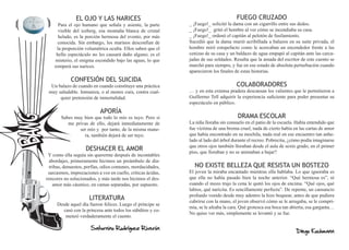 EL OJO Y LAS NARICES                                                   FUEGO CRUZADO
      Para el ojo humano que señala y asiente, la parte       _ ¡Fuego!_ solicitó la dama con un cigarrillo entre sus dedos.
      visible del iceberg, esa montaña blanca de cristal      _ ¡Fuego!_ gritó el hombre al ver cómo se incendiaba su casa.
      helado, es la porción hermosa del evento, por más       _ ¡Fuego!_ ordenó el capitán al pelotón de fusilamiento.
      conocida. Sin embargo, los marinos desconfían de        Sucedió que la dama murió acribillada a balazos en su suite privada, el
     la proporción volumétrica oculta. Ellos saben que el     hombre miró estupefacto como le acercaban un encendedor frente a las
     bello espectáculo no les causará daño alguno; es el      cenizas de su casa y un baldazo de agua empapó al capitán ante las carca-
     misterio, el enigma escondido bajo las aguas, lo que     jadas de sus soldados. Resulta que la amada del escritor de este cuento se
    romperá sus narices.                                      marchó para siempre, y fue en ese estado de absoluta perturbación cuando
                                                              aparecieron los finales de estas historias.
            CONFESIÓN DEL SUICIDA
  Un balazo de cuando en cuando constituye una práctica                               COLABORADORES
 muy saludable. Inmuniza, o al menos cura, contra cual-       … y en esta extensa pradera descansan los valientes que le permitieron a
      quier pretensión de inmortalidad.                       Guillermo Tell adquirir la experiencia suficiente para poder presentar su
                                                              espectáculo en público.
                            APORÍA
       Sabes muy bien que todo lo mío es tuyo. Pero si                                 DRAMA ESCOLAR
          me privas de ello, dejará inmediatamente de         La niña lloraba sin consuelo en el patio de la escuela. Había entendido que
               ser mío y por tanto, de la misma mane-         fue víctima de una broma cruel, nada de cierto había en las cartas de amor
                 ra, también dejará de ser tuyo.              que había encontrado en su mochila, nada real en ese encuentro tan anhe-
                                                              lado al lado del árbol durante el recreo. Pobrecita, ¿cómo podía imaginarse
                                                              que otros ojos también lloraban desde el aula de sexto grado, en el primer
                    DESHACER EL AMOR                          piso, que lloraban y no se animaban a bajar?
 Y como ella seguía sin quererme después de incontables
  abordajes, primeramente hicimos un preámbulo de dia-
  tribas, denuestos, porfías, odios comunes, mordacidades,      NO EXISTE BELLEZA QUE RESISTA UN BOSTEZO
 sarcasmos, imprecaciones a voz en cuello, críticas ácidas,   El joven la miraba encantado mientras ella hablaba. Lo que ignoraba es
rencores no solucionados, y más tarde nos hicimos el des-     que ella no había pasado bien la noche anterior. “Qué hermosa es”, ni
    amor más cáustico, en camas separadas, por supuesto.      cuando el mozo trajo la cena le quitó los ojos de encima. “Qué ojos, qué
                                                              labios, qué naricita. Es sencillamente perfecta”. De repente, un cansancio
                                                              profundo venido desde muy adentro la hizo boquear, antes de que pudiera
                      LITERATURA                              cubrirse con la mano, el joven observó cómo se le arrugaba, se le compri-
     Desde aquel día fueron felices. Luego el príncipe se
                                                              mía, se le afeaba la cara. Qué grotesca esa boca tan abierta, esa garganta…
        casó con la princesa ante todos los súbditos y co-
                                                              No quiso ver más, simplemente se levantó y se fue.
         menzó verdaderamente el cuento.

                       Saturnino Rodríguez Riverón
                                                                                                                     Diego Kochmann
 