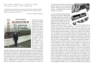 Hugh Thomas: Barreiros. El motor de España,                                             de construyó los motores Taino hasta que
 editorial Planeta, 2007, Barcelona.                                                    allí hizo justicia a los versos de Sánchez
                                                                                        Rosillo: “muchos son los caminos que
 “Algo que elude a las palabras como el agua del arroyo elude a la piedra, porque las   recorre / un hombre hasta encontrar
palabras sólo están hechas para decirse a sí mismas, para decir lo decible, es decir,   el lugar de su muerte.”
todo lo que nos gobierna o hace vivir […]”
                                                 Javier Cercas: Soldados de Salamina.   Ya en la introducción, Hugh Thomas
                                                                                        denuncia la ausencia de bibliografías
                                                                                        en España, teniendo en cuenta el sus-
                                                                                        trato material que hay para tal fin. Me
                                                      Afirmó muy senten-                quedé un tanto perplejo cuando leí la
                                                      ciosamente Eduardo                biografía que Ian Gibson hizo sobre
                                                      Barreriros, en el en-             Machado, porque, mientras duró la
                                                      sayo-carta que envió              lectura, me sentí como Dios: es como               si hubiese tenido ante mí
                                                      a Fidel castro, que la            el mapa de la vida de Antonio Machado, como si supiese, por una
                                                      historia de la huma-              serie de casuística lógico matemática, donde iban a dar los pasos de este
                                                      nidad es una historia             poeta y entendí las citas de versos y prosa como un mecanismo especular
                                                      de lucha. Pero no se              de juego intertextual para explicar la vida de un creador de textos litera-
                                                      refiere aquí Barrei-              rios. No obstante, esta vez me resultó todavía más extraño encontrar esos
                                                      ros a la historia de              textos literarios, no ya para explicar la vida de un hacedor literario, sino
                                                      los hombres ilustres              para construir el contexto referencial mediante descripciones y paratextos
                                                      que aparecen en los               de Pardo Bazán, junto con Dionisio Ridruejo, Azorín, Martín Gaite, Ro-
                                                      manuales o que to-                salia de Castro, Torrente Ballester…, recreando el paisaje para dibujar el
                                                      dos, en mayor o me-               cronotopo, para en definitiva contar la vida de un genio, pero al fin y al
                                                      nor medida, recuer-               cabo un empresario. Esa consulta de fuentes propicia la construcción de
                                                      dan como un vago                  un personaje que, aunque histórico parece novelesco y ejemplar, al ser
                                                      eco, sino que, por el             contada su historia como el periplo de un héroe trágico – cuanto más tra-
                                                      contrario, se refiere             tó de evitar su destino más se aproximaba a él- que lucho innumerables
                                                      a la historia sí ejem-            batallas para construir una serie de máquinas que por las características
plar que cada uno de nosotros realiza diariamente para surcar y quebrar los             que su autor imprimió en ellas han sobrevivido a su creador. La misma
escollos que el destino nos va imponiendo. Acudan y visiten la vida de este             operatividad textual tiene el conocimiento plasmado de la historia de la
hombre que, con menos de 12 años, montó la primera carrocería a un auto-                lengua. Hugh Thomas se muestra en este libro como un brillante cono-
bús, siendo todavía un jovenzuelo logró transformar, “dieselizar”, motores              cedor de la gramática histórica de nuestra lengua y de las cooficiales así
de gasolina en diesel, creó una factoría en Villaverde con dos millones de              como sus dialectos. Esto le permite abordar cuestiones tan actuales como
metros cuadrados y empleo directo para más de veinte mil personas, por                  la política lingüística y entender el presente del problema desde el pasado
motivos empresariales se vio relegado a la ganadería experimental en un                 que lo explica, por ejemplo: Eduardo Barreiros hablaba Gallego debido a
finca de Ciudad Real y finalmente volvió a la mecánica, en Cuba, don-                   la zona geográfica donde se crió, y no aprendió Español hasta la edad de
 