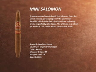 MINI SALOMON 
A unique smoke blended with rich tobaccos from the 
Villa Gonzalez growing region in the Dominican 
Republic, this hand-rolled blend provides a pleasing 
aroma in perfectly rolled cigar. The ultimate in a robust 
yet smooth, rich smoke with a pleasurable finish. 
Strength: Medium-Strong 
Country of Origin: DR Wrapper 
Color: Natural 
Wrapper Origin: DR 
Wrapper Leaf: DR 
Size: 42x28x5 
 