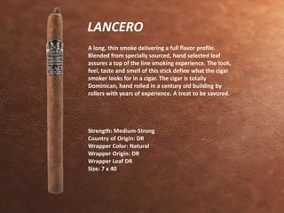 LANCERO 
A long, thin smoke delivering a full flavor profile. 
Blended from specially sourced, hand selected leaf 
assures a top of the line smoking experience. The look, 
feel, taste and smell of this stick define what the cigar 
smoker looks for in a cigar. The cigar is totally 
Dominican, hand rolled in a century old building by 
rollers with years of experience. A treat to be savored. 
Strength: Medium-Strong 
Country of Origin: DR 
Wrapper Color: Natural 
Wrapper Origin: DR 
Wrapper Leaf DR 
Size: 7 x 40 
 