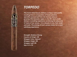TORPEDO 
This hand rolled beauty delivers a unique taste profile 
resulting from it composition of hand selected, 
specially sourced leaf from the famous tobacco 
growing Villa Gonzalez region in the DR. Each smoke 
delivers a smoking experience combining the pleasures 
of many of our senses. It is a beauty to see, feel, smell 
and taste. The joining of one’s senses makes for a most 
satisfying experience. 
Strength: Medium-Strong 
Country of Origin: DR 
Wrapper Color: Natural 
Wrapper Origin: DR 
Wrapper Leaf: DR 
Size: 6.5 x 54 
 