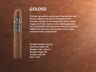 GOLOSO 
This big ring smoke is one to savor. Sourced from the 
famous, tobacco rich area in DR known as Villa 
Gonzalez, the leaf for all components of this smoke 
engage all of one’s senses. As the smoke progresses, 
the unmistakable taste and aroma intensify providing a 
heightened awareness of how great a truly unique, 
artisanal smoke is meant to be 
Strength: Medium-Strong 
Country of Origin: DR 
Wrapper Color: Natural 
Wrapper Origin: DR 
Wrapper Leaf: DR 
Size: 6 x 60 
 