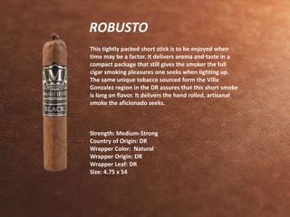 ROBUSTO 
This tightly packed short stick is to be enjoyed when 
time may be a factor. It delivers aroma and taste in a 
compact package that still gives the smoker the full 
cigar smoking pleasures one seeks when lighting up. 
The same unique tobacco sourced form the Villa 
Gonzalez region in the DR assures that this short smoke 
is long on flavor. It delivers the hand rolled, artisanal 
smoke the aficionado seeks. 
Strength: Medium-Strong 
Country of Origin: DR 
Wrapper Color: Natural 
Wrapper Origin: DR 
Wrapper Leaf: DR 
Size: 4.75 x 54 
 
