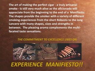 The art of making the perfect cigar - a truly artisanal 
smoke - is still very much alive as the aficionado will 
appreciate from the beginning to the end of a Manifiesto. 
The shapes provide the smoker with a variety of different 
smoking experiences from the short Robusto to the long 
Lancero with many shapes, sizes and strengths in 
between. The pleasing aroma complements the multi-faceted 
taste sensations. 
THE COMMITMENT TO EXCELLENCE LIVES ON. 
EXPERIENCE MANIFIESTO!! 
 