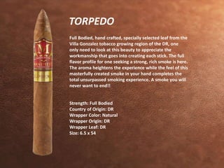 TORPEDO 
Full Bodied, hand crafted, specially selected leaf from the 
Villa Gonzalez tobacco growing region of the DR, one 
only need to look at this beauty to appreciate the 
workmanship that goes into creating each stick. The full 
flavor profile for one seeking a strong, rich smoke is here. 
The aroma heightens the experience while the feel of this 
masterfully created smoke in your hand completes the 
total unsurpassed smoking experience. A smoke you will 
never want to end!! 
Strength: Full Bodied 
Country of Origin: DR 
Wrapper Color: Natural 
Wrapper Origin: DR 
Wrapper Leaf: DR 
Size: 6.5 x 54 
 