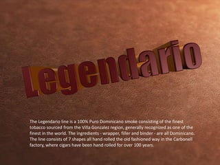 The Legendario line is a 100% Puro Dominicano smoke consisting of the finest 
tobacco sourced from the Villa Gonzalez region, generally recognized as one of the 
finest in the world. The ingredients - wrapper, filler and binder - are all Dominicano. 
The line consists of 7 shapes all hand rolled the old fashioned way in the Carbonell 
factory, where cigars have been hand rolled for over 100 years. 
 