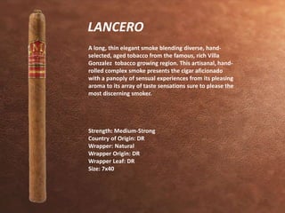 LANCERO 
A long, thin elegant smoke blending diverse, hand-selected, 
aged tobacco from the famous, rich Villa 
Gonzalez tobacco growing region. This artisanal, hand-rolled 
complex smoke presents the cigar aficionado 
with a panoply of sensual experiences from its pleasing 
aroma to its array of taste sensations sure to please the 
most discerning smoker. 
Strength: Medium-Strong 
Country of Origin: DR 
Wrapper: Natural 
Wrapper Origin: DR 
Wrapper Leaf: DR 
Size: 7x40 
 