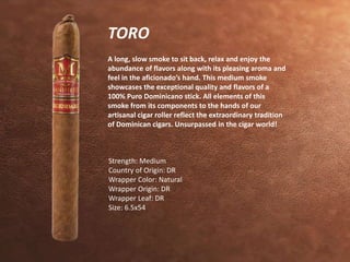 TORO 
A long, slow smoke to sit back, relax and enjoy the 
abundance of flavors along with its pleasing aroma and 
feel in the aficionado’s hand. This medium smoke 
showcases the exceptional quality and flavors of a 
100% Puro Dominicano stick. All elements of this 
smoke from its components to the hands of our 
artisanal cigar roller reflect the extraordinary tradition 
of Dominican cigars. Unsurpassed in the cigar world! 
Strength: Medium 
Country of Origin: DR 
Wrapper Color: Natural 
Wrapper Origin: DR 
Wrapper Leaf: DR 
Size: 6.5x54 
 