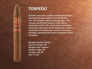 TORPEDO 
A smoke more to the medium side blending diverse, 
hand-selected, aged tobacco from the famous, 
rich Villa Gonzalez tobacco growing region. This 
artisanal, hand-rolled flavorful smoke offers a 
pleasantly smooth, rich, creamy smoke providing a 
pleasurable experience for the aficionado’s senses-a 
beautifully hand-rolled stick, smooth to the touch, 
providing a pleasing aroma with a multitude of taste 
sensations. 
Strength: Medium-Strong 
Country of Origin: DR 
Wrapper Color: Natural 
Wrapper Origin: DR 
Wrapper Leaf: DR 
Size: 6.5 x54 
 