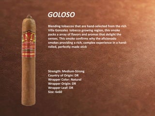 GOLOSO 
Blending tobaccos that are hand-selected from the rich 
Villa Gonzalez tobacco growing region, this smoke 
packs a array of flavors and aromas that delight the 
senses. This smoke confirms why the aficionado 
smokes providing a rich, complex experience in a hand-rolled, 
perfectly made stick 
Strength: Medium-Strong 
Country of Origin: DR 
Wrapper Color: Natural 
Wrapper Origin: DR 
Wrapper Leaf: DR 
Size: 6x60 
 