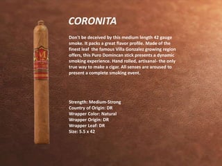 CORONITA 
Don't be deceived by this medium length 42 gauge 
smoke. It packs a great flavor profile. Made of the 
finest leaf the famous Villa Gonzalez growing region 
offers, this Puro Domincan stick presents a dynamic 
smoking experience. Hand rolled, artisanal- the only 
true way to make a cigar. All senses are aroused to 
present a complete smoking event. 
Strength: Medium-Strong 
Country of Origin: DR 
Wrapper Color: Natural 
Wrapper Origin: DR 
Wrapper Leaf: DR 
Size: 5.5 x 42 
 