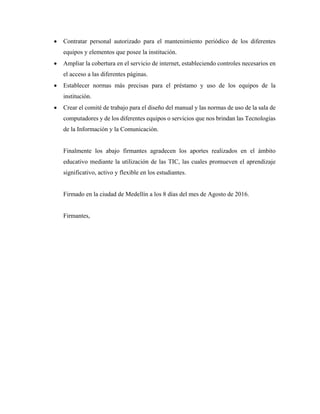  Contratar personal autorizado para el mantenimiento periódico de los diferentes
equipos y elementos que posee la institución.
 Ampliar la cobertura en el servicio de internet, estableciendo controles necesarios en
el acceso a las diferentes páginas.
 Establecer normas más precisas para el préstamo y uso de los equipos de la
institución.
 Crear el comité de trabajo para el diseño del manual y las normas de uso de la sala de
computadores y de los diferentes equipos o servicios que nos brindan las Tecnologías
de la Información y la Comunicación.
Finalmente los abajo firmantes agradecen los aportes realizados en el ámbito
educativo mediante la utilización de las TIC, las cuales promueven el aprendizaje
significativo, activo y flexible en los estudiantes.
Firmado en la ciudad de Medellín a los 8 días del mes de Agosto de 2016.
Firmantes,
 