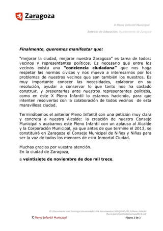 X Pleno Infantil Municipal
Servicio de Educación. Ayuntamiento de Zaragoza

Finalmente, queremos manifestar que:
“mejorar la ciudad, mejorar nuestra Zaragoza” es tarea de todos:
vecinos y representantes políticos. Es necesario que entre los
vecinos exista una “conciencia ciudadana” que nos haga
respetar las normas cívicas y nos mueva a interesarnos por los
problemas de nuestros vecinos que son también los nuestros. Es
muy importante conocer las necesidades, colaborar en su
resolución, ayudar a conservar lo que tanto nos ha costado
construir, y presentarlas ante nuestros representantes políticos,
como en este X Pleno Infantil lo estamos haciendo, para que
intenten resolverlas con la colaboración de todos vecinos de esta
maravillosa ciudad.
Terminábamos el anterior Pleno Infantil con una petición muy clara
y concreta a nuestro Alcalde: la creación de nuestro Consejo
Municipal y acabamos este Pleno Infantil con un aplauso al Alcalde
y la Corporación Municipal, ya que antes de que termine el 2013, se
constituirá en Zaragoza el Consejo Municipal de Niños y Niñas para
ser la voz de todos los menores de esta Inmortal Ciudad.
Muchas gracias por vuestra atención.
En la ciudad de Zaragoza,
a veintisiete de noviembre de dos mil trece.

D:Documents and SettingsUsuarioAytoMis documentosJOAQUIN2013Pleno Infantil
MunicipalManifiestoComún2013.odt

X Pleno Infantil Municipal

Página 3 de 3

 