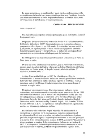 10
La única respuesta que se puede dar hoy a esta cuestión es la siguiente: si la
revolución rusa da la señal para una revolución proletaria en Occidente, de modo
que ambas se completen, la actual propiedad común de la tierra en Rusia podrá
servir de punto de partida a una evolución comunista.
CARLOS MARX FEDERICO ENGELS
Londres, 21 de enero de 1882."
Una nueva traducción polaca apareció por aquella época en Ginebra: Manifest
Kommunistyczny.
Después ha aparecido una nueva traducción danesa en la "Socialdemokratisk
Bibliothek, Kjöbenhavn 1885". Desgraciadamente, no es completa; algunos
pasajes esenciales, al parecer por dificultades de traducción, han sido omitidos,
y, en general, en algunos pasajes se notan señales de negligencia, tanto más
lamentables cuanto que se ve por el resto que la traducción habría podido ser
excelente con un poco más de cuidado por parte del traductor.
En 1886 apareció una nueva traducción francesa en Le Socialiste de París; es
hasta ahora la mejor.
De ésta fue hecha una traducción al español, que se publicó en el mismo año,
primero en El Socialista de Madrid y luego en un folleto: Manifiesto del Partido
Comunista, por Carlos Marx y F. Engels. Madrid. Administración de El
Socialista, Hernan Cortés, 8.
A título de curiosidad diré que en 1887 fue ofrecido a un editor de
Constantinopla el manuscrito de una traducción armenia; pero al buen hombre le
faltó valor para imprimir un trabajo en el que figuraba el nombre de Marx, y
pensó que sería preferible que el traductor apareciese como autor; lo que el
traductor se negó a hacer.
Después de haberse reimprimido diferentes veces en Inglaterra ciertas
traducciones norteamericanas más o menos inexactas, apareció por fin, en 1888,
una traducción autentica. Esta es debida a mi amigo Samuel Moore, y ha sido
revisada por los dos antes de su impresión. Lleva por título: Manifesto of the
Communist Party, by Karl Marx and Frederick Engels. Authorized English
Translation, edited and annotated by Frederick Engels. 1888, London, William
Reeves, 185 Fleet st. E. C. He reproducido en la presente edición algunas notas
escritas por mí para esta traducción inglesa.
El Manifiesto tiene su historia propia. Recibido con entusiasmo en el
momento de su aparición por la entonces poco numerosa vanguardia del
socialismo científico (como lo prueban las traducciones citadas en el primer
prefacio), fue pronto relegado a segundo plano a causa de la reacción que siguió
a la derrota de los obreros Parisinos, en junio de 1848, y proscrito "de derecho" a
consecuencia de la condena de los comunistas en Colonia, en noviembre de
1852. Y al desaparecer de la arena pública el movimiento obrero que se inició
con la revolución de Febrero, el Manifiesto pasó también a segundo plano.
 